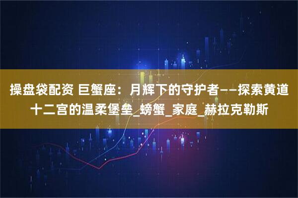 操盘袋配资 巨蟹座：月辉下的守护者——探索黄道十二宫的温柔堡垒_螃蟹_家庭_赫拉克勒斯