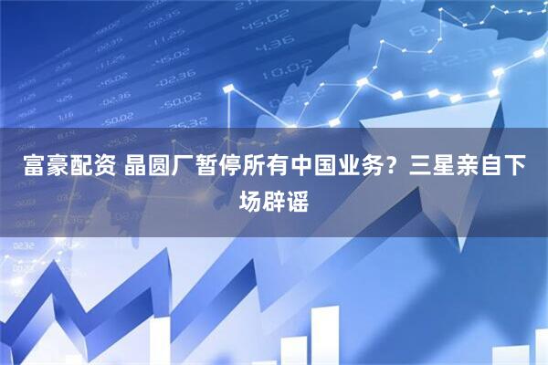 富豪配资 晶圆厂暂停所有中国业务？三星亲自下场辟谣