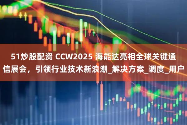 51炒股配资 CCW2025 海能达亮相全球关键通信展会，引领行业技术新浪潮_解决方案_调度_用户