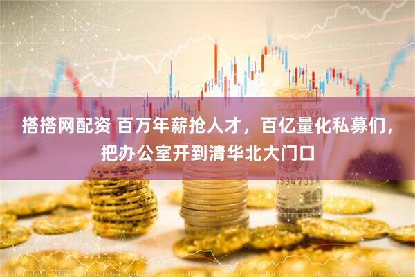 搭搭网配资 百万年薪抢人才，百亿量化私募们，把办公室开到清华北大门口