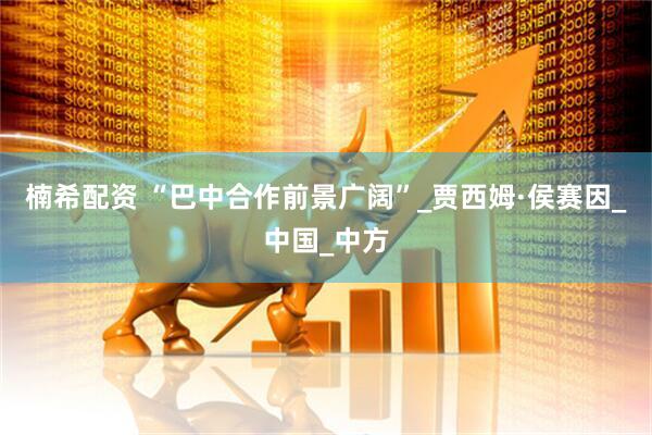 楠希配资 “巴中合作前景广阔”_贾西姆·侯赛因_中国_中方