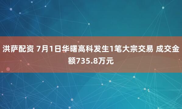 洪萨配资 7月1日华曙高科发生1笔大宗交易 成交金额735.8万元