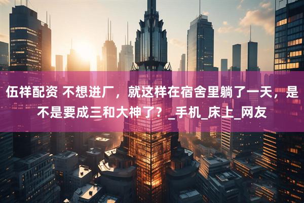 伍祥配资 不想进厂，就这样在宿舍里躺了一天，是不是要成三和大神了？_手机_床上_网友