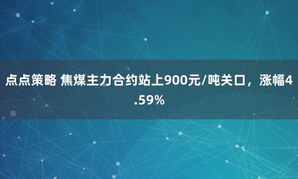 点点策略 焦煤主力合约站上900元/吨关口，涨幅4.59%