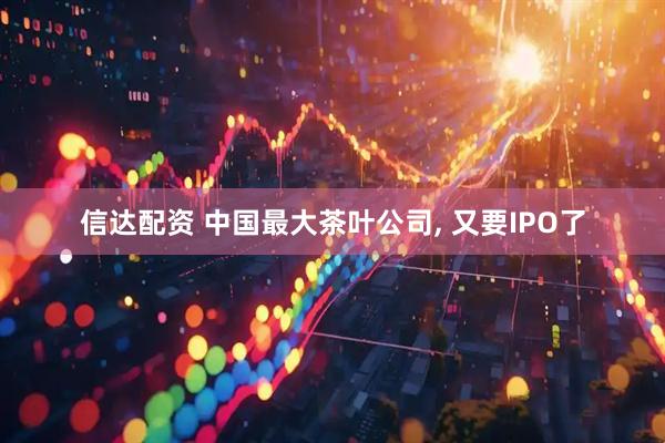 信达配资 中国最大茶叶公司, 又要IPO了