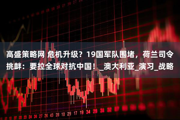 高盛策略网 危机升级？19国军队围堵，荷兰司令挑衅：要拉全球对抗中国！_澳大利亚_演习_战略