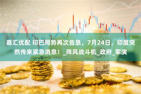 嘉汇优配 印巴局势再次告急，7月24日，印度突然传来紧急消息！_阵风战斗机_政府_军演