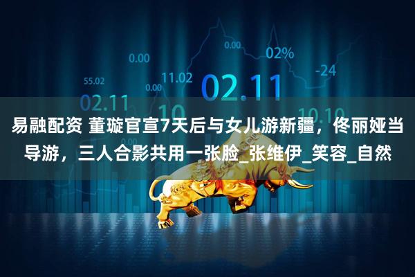 易融配资 董璇官宣7天后与女儿游新疆，佟丽娅当导游，三人合影共用一张脸_张维伊_笑容_自然