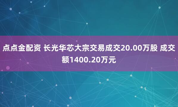 点点金配资 长光华芯大宗交易成交20.00万股 成交额1400.20万元