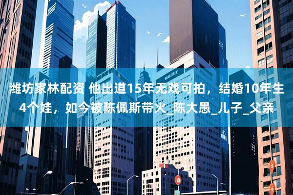 潍坊家林配资 他出道15年无戏可拍，结婚10年生4个娃，如今被陈佩斯带火_陈大愚_儿子_父亲