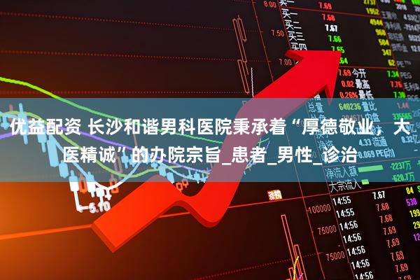 优益配资 长沙和谐男科医院秉承着“厚德敬业，大医精诚”的办院宗旨_患者_男性_诊治