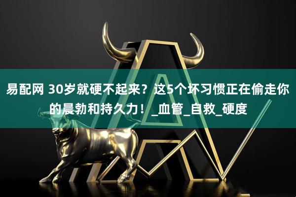 易配网 30岁就硬不起来？这5个坏习惯正在偷走你的晨勃和持久力！_血管_自救_硬度