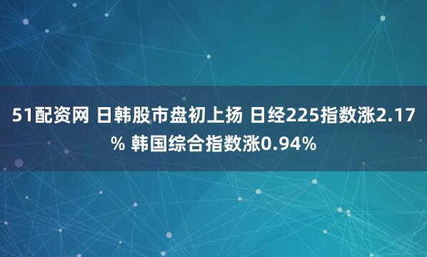 51配资网 日韩股市盘初上扬 日经225指数涨2.17% 韩国综合指数涨0.94%
