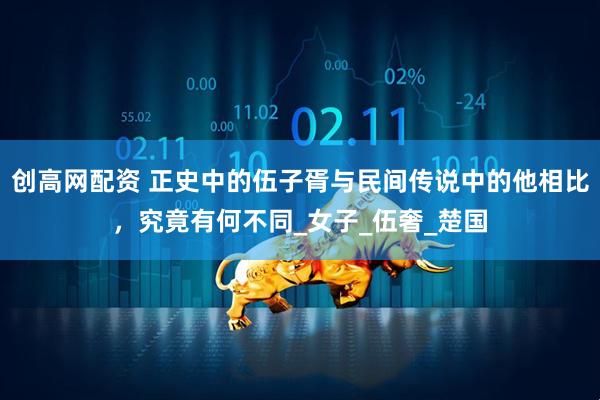 创高网配资 正史中的伍子胥与民间传说中的他相比，究竟有何不同_女子_伍奢_楚国