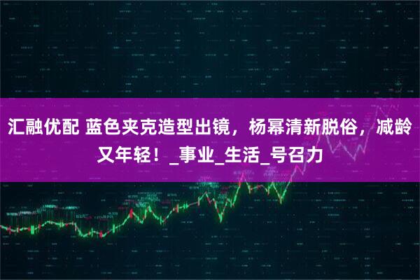 汇融优配 蓝色夹克造型出镜,杨幂清新脱俗,减龄又年轻!_事业_生活_号召力