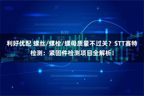 利好优配 螺丝/螺栓/螺母质量不过关？STT赛特检测：紧固件检测项目全解析！