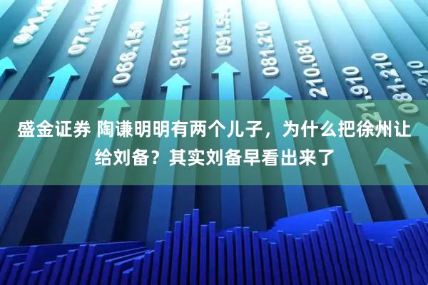 盛金证券 陶谦明明有两个儿子,为什么把徐州让给刘备?其实刘备早看出来了