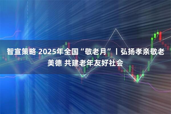 智宣策略 2025年全国“敬老月”丨弘扬孝亲敬老美德 共建老年友好社会