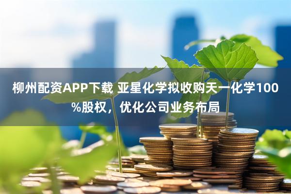柳州配资APP下载 亚星化学拟收购天一化学100%股权，优化公司业务布局