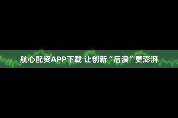 航心配资APP下载 让创新“后浪”更澎湃