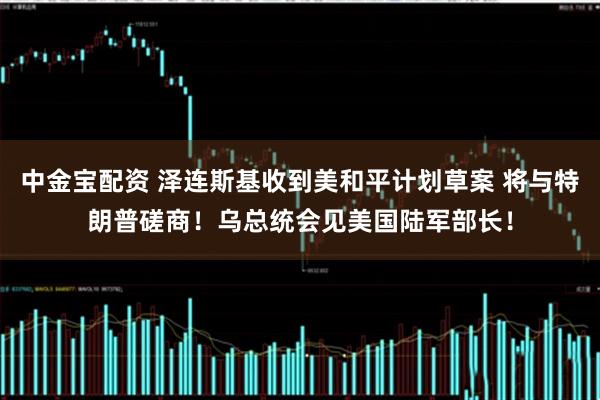 中金宝配资 泽连斯基收到美和平计划草案 将与特朗普磋商！乌总统会见美国陆军部长！