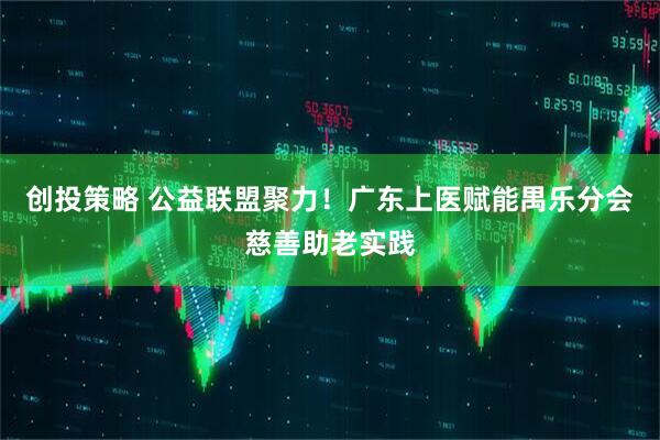 创投策略 公益联盟聚力！广东上医赋能禺乐分会慈善助老实践