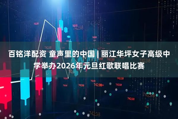 百铭洋配资 童声里的中国 | 丽江华坪女子高级中学举办2026年元旦红歌联唱比赛