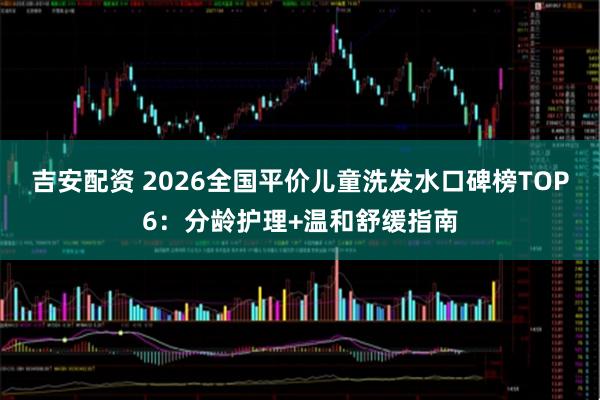 吉安配资 2026全国平价儿童洗发水口碑榜TOP6：分龄护理+温和舒缓指南