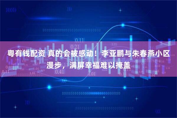 粤有钱配资 真的会被感动！李亚鹏与朱春燕小区漫步，满屏幸福难以掩盖