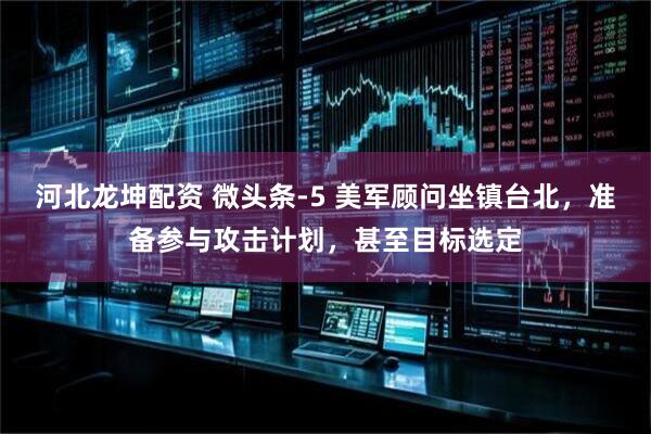 河北龙坤配资 微头条-5 美军顾问坐镇台北，准备参与攻击计划，甚至目标选定