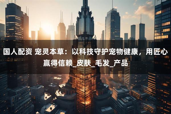 国人配资 宠灵本草：以科技守护宠物健康，用匠心赢得信赖_皮肤_毛发_产品