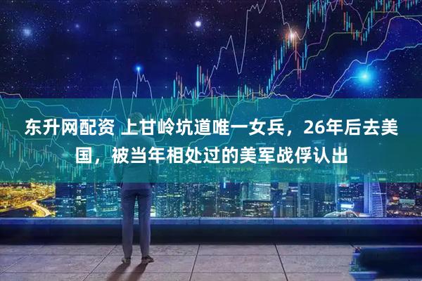 东升网配资 上甘岭坑道唯一女兵，26年后去美国，被当年相处过的美军战俘认出
