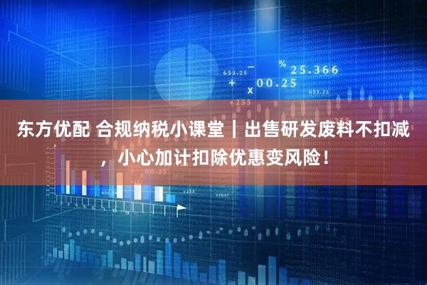 东方优配 合规纳税小课堂｜出售研发废料不扣减，小心加计扣除优惠变风险！