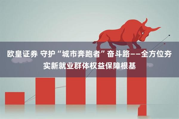 欧皇证券 守护“城市奔跑者”奋斗路——全方位夯实新就业群体权益保障根基