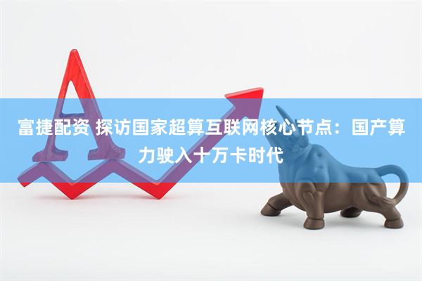 富捷配资 探访国家超算互联网核心节点：国产算力驶入十万卡时代